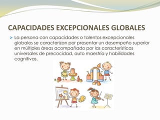 CAPACIDADES EXCEPCIONALES GLOBALES
 La persona con capacidades o talentos excepcionales
  globales se caracterizan por presentar un desempeño superior
  en múltiples áreas acompañado por las características
  universales de precocidad, auto maestría y habilidades
  cognitivas.
 