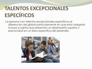 TALENTOS EXCEPCIONALES
ESPECÍFICOS
La persona con talentos excepcionales específicos se
  diferencian del global particularmente en que esta categoría
  incluye a sujetos que presentan un desempeño superior y
  precocidad en un área específica del desarrollo.
 