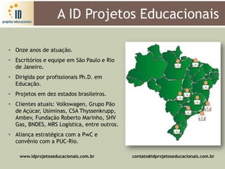 A ID Projetos Educacionais

• Onze anos de atuação.
• Escritórios e equipe em São Paulo e Rio
  de Janeiro.
• Dirigida por profissionais Ph.D. em
  Educação.
• Projetos em dez estados brasileiros.
• Clientes atuais: Volkswagen, Grupo Pão
  de Açúcar, Usiminas, CSA Thyssenkrupp,
  Ambev, Fundação Roberto Marinho, SHV
  Gas, BNDES, MRS Logística, entre outros.
• Aliança estratégica com a PwC e
  convênio com a PUC-Rio.

    www.idprojetoseducacionais.com.br        contato@idprojetoseducacionais.com.br
 