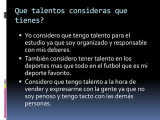 Que talentos consideras que
tienes?
Yo considero que tengo talento para el
estudio ya que soy organizado y responsable
con mis deberes.
También considero tener talento en los
deportes mas que todo en el futbol que es mi
deporte favorito.
Considero que tengo talento a la hora de
vender y expresarme con la gente ya que no
soy penoso y tengo tacto con las demás
personas.