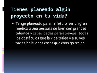 Tienes planeado algún
proyecto en tu vida?
Tengo planeado para mi futuro ser un gran
medico o una persona de bien con grandes
talentos y capacidades para atravesar todas
los obstáculos que la vida traiga y a su ves
todas las buenas cosas que consigo traiga.