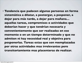 •   Tendencia que padecen algunas personas en forma
        sistemática a dilatar, a postergar, a posponer, a
        dejar para más tarde, a dejar para mañana…
        aquellas tareas, compromisos o actividades que
        deberían hacer y que tendrían necesaria y
        convenientemente que ser realizadas en ese
        momento o en un tiempo determinado y que no
        admiten ni hay necesidad real y objetiva para
        posponerlas. Tareas estas que son reemplazadas
        por otras actividades mas irrelevantes pero
        transitoriamiente mas placenteras de realizar.


viernes 26 de agosto de 2011
 