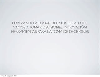 EMPEZANDO A TOMAR DECISIONES: TALENTO
                   VAMOS A TOMAR DECISIONES: INNOVACIÓN
                  HERRAMIENTAS PARA LA TOMA DE DECISIONES




viernes 26 de agosto de 2011
 