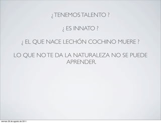 ¿ TENEMOS TALENTO ?

                                  ¿ ES INNATO ?

                      ¿ EL QUE NACE LECHÓN COCHINO MUERE ?

             LO QUE NO TE DA LA NATURALEZA NO SE PUEDE
                              APRENDER.




viernes 26 de agosto de 2011
 