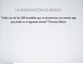 •                                  LA INNOVACIÓN ES RIESGO

    “Cada una de las 200 bombillas que no funcionaron me enseñó algo
            que probé en el siguiente intento” Thomas Edison




    viernes 26 de agosto de 2011
 