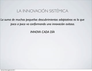 LA INNOVACIÓN SISTÉMICA

La suma de muchos pequeños descubrimientos adaptativos es lo que
       poco a poco va conformando una innovación exitosa.

                                     INNOVA CADA DÍA




viernes 26 de agosto de 2011
 
