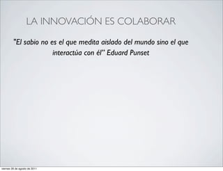 LA INNOVACIÓN ES COLABORAR

         "El sabio no es el que medita aislado del mundo sino el que
                       interactúa con él” Eduard Punset




viernes 26 de agosto de 2011
 