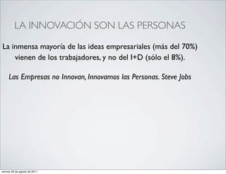 LA INNOVACIÓN SON LAS PERSONAS

La inmensa mayoría de las ideas empresariales (más del 70%)
    vienen de los trabajadores, y no del I+D (sólo el 8%).

     Las Empresas no Innovan, Innovamos las Personas. Steve Jobs




viernes 26 de agosto de 2011
 