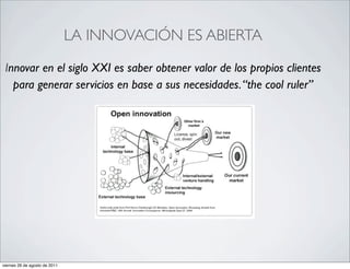 •                                  LA INNOVACIÓN ES ABIERTA

     Innovar en el siglo XXI es saber obtener valor de los propios clientes
       para generar servicios en base a sus necesidades. “the cool ruler”




    viernes 26 de agosto de 2011
 