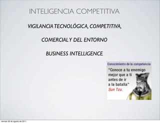 •                                  INTELIGENCIA COMPETITIVA

                                   VIGILANCIA TECNOLÓGICA, COMPETITIVA,

                                        COMERCIAL Y DEL ENTORNO

                                         BUSINESS INTELLIGENCE




    viernes 26 de agosto de 2011
 