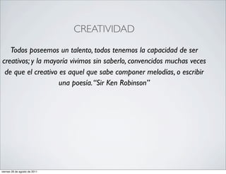 CREATIVIDAD

   Todos poseemos un talento, todos tenemos la capacidad de ser
creativos; y la mayoría vivimos sin saberlo, convencidos muchas veces
 de que el creativo es aquel que sabe componer melodías, o escribir
                    una poesía. “Sir Ken Robinson”




viernes 26 de agosto de 2011
 