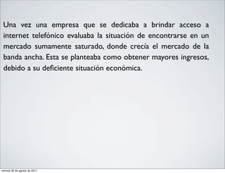 •    Una vez una empresa que se dedicaba a brindar acceso a
     internet telefónico evaluaba la situación de encontrarse en un
     mercado sumamente saturado, donde crecía el mercado de la
     banda ancha. Esta se planteaba como obtener mayores ingresos,
     debido a su deﬁciente situación económica.




    viernes 26 de agosto de 2011
 