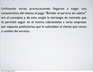 •    Utilizando varias provocaciones llegaron a negar una
     característica del cliente, el pago. "Brindar el servicio sin cobrar"
     era el concepto, y de esto surgió la estrategia de mercado que
     le permitió seguir en el mismo, cobrándoles a otras empresas
     por espacios publicitarios que le solicitaban al cliente que vieran
     a cambio del servicio.




    viernes 26 de agosto de 2011
 