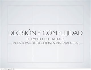DECISIÓN Y COMPLEJIDAD
                             EL EMPLEO DEL TALENTO
                     EN LA TOMA DE DECISIONES INNOVADORAS




viernes 26 de agosto de 2011
 
