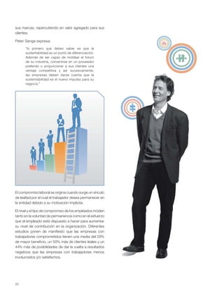 20
sus marcas, repercutiendo en valor agregado para sus
clientes.
Peter Senge expresa:
“lo primero que deben saber es que la
sustentabilidad es un punto de diferenciación.
Además de ser capaz de moldear el futuro
de su industria, convertirse en un proveedor
preferido o proporcionar a sus clientes una
ventaja competitiva y así sucesivamente,
las empresas deben darse cuenta que la
sustentabilidad es el nuevo impulso para su
negocio.”
El compromiso laboral se origina cuando surge un vínculo
de lealtad por el cual el trabajador desea permanecer en
la entidad debido a su motivación implícita.
El nivel y el tipo de compromiso de los empleados inciden
tanto en la voluntad de permanencia como en el esfuerzo
que el empleado está dispuesto a hacer para aumentar
su nivel de contribución en la organización. Diferentes
estudios ponen de manifiesto que las empresas con
trabajadores comprometidos tienen una media del 29%
de mayor beneficio, un 50% más de clientes leales y un
44% más de posibilidades de dar la vuelta a resultados
negativos que las empresas con trabajadores menos
involucrados y/o satisfechos.
 