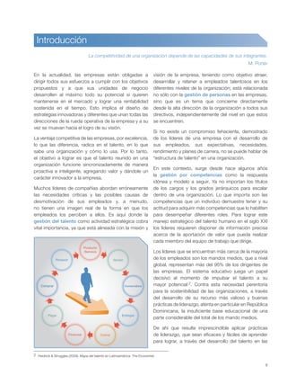 9
En la actualidad, las empresas están obligadas a
dirigir todos sus esfuerzos a cumplir con los objetivos
propuestos y a que sus unidades de negocio
desarrollen al máximo todo su potencial si quieren
mantenerse en el mercado y lograr una rentabilidad
sostenida en el tiempo. Esto implica el diseño de
estrategias innovadoras y diferentes que unan todas las
direcciones de la rueda operativa de la empresa y a su
vez se muevan hacia el logro de su visión.
La ventaja competitiva de las empresas, por excelencia,
lo que las diferencia, radica en el talento, en lo que
sabe una organización y cómo lo usa. Por lo tanto,
el objetivo a lograr es que el talento reunido en una
organización funcione sincronizadamente de manera
proactiva e inteligente, agregando valor y dándole un
carácter innovador a la empresa.
Muchos líderes de compañías abordan erróneamente
las necesidades críticas y las posibles causas de
desmotivación de sus empleados y, a menudo,
no tienen una imagen real de la forma en que los
empleados los perciben a ellos. Es aquí donde la
gestión del talento como actividad estratégica cobra
vital importancia, ya que está alineada con la misión y
visión de la empresa, teniendo como objetivo atraer,
desarrollar y retener a empleados talentosos en los
diferentes niveles de la organización; está relacionada
no sólo con la gestión de personas en las empresas,
sino que es un tema que concierne directamente
desde la alta dirección de la organización a todos sus
directivos, independientemente del nivel en que estos
se encuentren.
Si no existe un compromiso fehaciente, demostrado
de los líderes de una empresa con el desarrollo de
sus empleados, sus expectativas, necesidades,
rendimiento y planes de carrera, no se puede hablar de
“estructura de talento” en una organización.
En este contexto, surge desde hace algunos años
la gestión por competencias como la respuesta
idónea y modelo a seguir. Ya no importan los títulos
de los cargos y los grados jerárquicos para escalar
dentro de una organización. Lo que importa son las
competencias que un individuo demuestre tener y su
actitud para adquirir más competencias que lo habiliten
para desempeñar diferentes roles. Para lograr este
manejo estratégico del talento humano en el siglo XXI
los líderes requieren disponer de información precisa
acerca de la aportación de valor que pueda realizar
cada miembro del equipo de trabajo que dirige.
Los líderes que se encuentran más cerca de la mayoría
de los empleados son los mandos medios, que a nivel
global, representan más del 95% de los dirigentes de
las empresas. El sistema educativo juega un papel
decisivo al momento de impulsar el talento a su
mayor potencial 2. Contra esta necesidad perentoria
para la sostenibilidad de las organizaciones, a través
del desarrollo de su recurso más valioso y buenas
prácticas de liderazgo, atenta en particular en República
Dominicana, la insuficiente base educacional de una
parte considerable del total de los mando medios.
De ahí que resulte imprescindible aplicar prácticas
de liderazgo, que sean eficaces y fáciles de aprender
para lograr, a través del desarrollo del talento en las
La competitividad de una organización depende de las capacidades de sus integrantes.
M. Porter
Producto
/Servicio
Vender
Comercializar
Entregar
CobrarFinanciar
Pagar
Comprar
Producir
2 Heidrick & Struggles (2009). Mapa del talento en Latinoamérica. The Economist.
Introducción
 