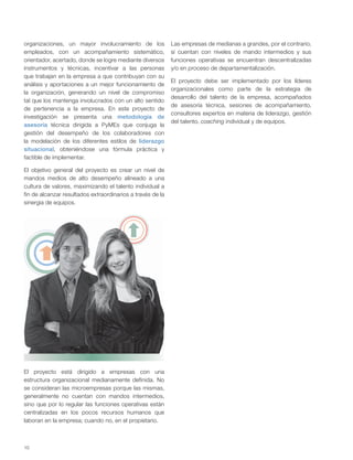 10
organizaciones, un mayor involucramiento de los
empleados, con un acompañamiento sistemático,
orientador, acertado, donde se logre mediante diversos
instrumentos y técnicas, incentivar a las personas
que trabajan en la empresa a que contribuyan con su
análisis y aportaciones a un mejor funcionamiento de
la organización, generando un nivel de compromiso
tal que los mantenga involucrados con un alto sentido
de pertenencia a la empresa. En este proyecto de
investigación se presenta una metodología de
asesoría técnica dirigida a PyMEs que conjuga la
gestión del desempeño de los colaboradores con
la modelación de los diferentes estilos de liderazgo
situacional, obteniéndose una fórmula práctica y
factible de implementar.
El objetivo general del proyecto es crear un nivel de
mandos medios de alto desempeño alineado a una
cultura de valores, maximizando el talento individual a
fin de alcanzar resultados extraordinarios a través de la
sinergia de equipos.
El proyecto está dirigido a empresas con una
estructura organizacional medianamente definida. No
se consideran las microempresas porque las mismas,
generalmente no cuentan con mandos intermedios,
sino que por lo regular las funciones operativas están
centralizadas en los pocos recursos humanos que
laboran en la empresa; cuando no, en el propietario.
Las empresas de medianas a grandes, por el contrario,
sí cuentan con niveles de mando intermedios y sus
funciones operativas se encuentran descentralizadas
y/o en proceso de departamentalización.
El proyecto debe ser implementado por los líderes
organizacionales como parte de la estrategia de
desarrollo del talento de la empresa, acompañados
de asesoría técnica, sesiones de acompañamiento,
consultores expertos en materia de liderazgo, gestión
del talento, coaching individual y de equipos.
 