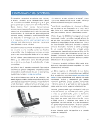 11
Planteamiento del problema
3 Perspectives. Creating a high performance, values – aligned culture. The Ken Blanchard Companies. (2010).
El panorama internacional es cada vez más complejo
e incierto, producto de la interdependencia global,
de los acelerados cambios tecnológicos y de la gran
preocupación por la preservación del medio ambiente.
Estos factores traen consigo transformaciones
económicas, sociales y políticas que, para las empresas,
se traducen en una intensificación de la competencia y
en la necesidad de desarrollar una gestión empresarial
eficiente, eficaz y sostenible que invariablemente debe
ser traducida en estrategias que les permitan estar
a la vanguardia, generar valor agregado para sus
clientes, tanto internos como externos y mantenerse
bien posicionados en el mercado.
Ahora bien, la constante demanda de estrategias innovadoras
se convierte en una pesadilla cuando los directivos
empresariales tratan de traducirlas en acciones concretas
y de compartirlas en todos los niveles de la organización.
En este contexto cobra vital importancia el talento de los
líderes y sus colaboradores como elemento generador
de conocimiento, estrategias de sostenibilidad y ventajas
competitivas.
En particular resulta relevante, la necesaria capacidad de
saber innovar, aprender e integrar las competencias de los
colaboradores para la creación de valor en las empresas,
que deviene en una gran ventaja competitiva.
De acuerdo con las publicaciones de Ken Blanchard 3, los
líderesorganizacionalesqueestánalineadosconelpropósito
ylosvaloresdelaorganizaciónsonlosquepuedenmantener
un alto desempeño y satisfacción a través del tiempo, pero la
pregunta que surge es: ¿cómo se traduce esa identificación
y compromiso en valor agregado al cliente?, ¿cómo
lograr que el personal se identifique, innove y mantenga
altos estándares de desempeño y motivación?
Pensando de manera lógica, se infiere que los líderes
que mantienen un alto desempeño no lo logran por sí
solos, lo hacen a través del ejercicio de un liderazgo
adecuado, modelado ante sus colaboradores directos.
El hecho de que más del 95% del liderazgo a nivel mundial
corresponda a niveles intermedios y sumado al hecho de
que son estos los que tienen una relación directa con la
mayor parte de los empleados de la organización, lo hace
una razón suficiente para que las empresas busquen la
forma de desarrollar y mantener el talento y liderazgo
de sus mandos intermedios. Sin embargo, pocas
organizaciones –especialmente en Latinoamérica- donde
los niveles educativos son insuficientes (en particular en
República Dominicana), cuentan con una gestión integral
de sus recursos humanos para atraer, desarrollar y retener
al talento dentro de la organización.
El liderazgo y la gestión de talento deben pasar a ser
actividades habituales totalmente integradas a la rueda
operativa de las empresas.
Los líderes requieren de información de sus clientes
internos, cuyo crecimiento profesional es responsabilidad
de la empresa. Para lograr ese manejo estratégico del
talento humano imprescindible en el siglo XXI, necesitan
instrumentos, técnicas y herramientas para obtener
información pertinente, precisa, oportuna, transparente
y relevante acerca de la aportación de valor que pueda
realizar cada miembro del equipo de trabajo que dirige.
Entonces, ¿cómo pueden lograr las organizaciones que
su recurso humano sea altamente productivo?, ¿cómo
se mide esa productividad?, ¿cómo se transforma
en acciones concretas que generen valor?, y una vez
desarrollado ese sueño casi utópico hoy día, ¿cómo
se logra mantener y desarrollar ese talento en la
organización de forma tal que se pueda implementar
una gestión empresarial sostenible y de éxito? Todo ello
bajo el contexto particular de República Dominicana.
A estas preguntas se les da respuesta en el presente
proyecto de investigación.
 