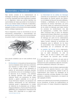 12
Materiales y métodos
Este estudio consiste en la implementación de
estrategias de liderazgo situacional, gestión del talento
y coaching, diseñadas para cada organización basadas
en un diagnóstico inicial que permite identificar las
oportunidades de mejora que existen en la empresa en
torno a sus mandos medios, la atracción, el desarrollo y
la retención del talento humano, la creación de valor
agregado al cliente y el incremento de la responsabilidad
social y ecológica organizacional.
Para el diagnóstico inicial se recomienda el uso de
herramientas prediseñadas o personalizadas que
permitan definir una línea base o punto de partida para
el posterior diseño e implementación de estrategias.
Este estudio establece que en esta auditoría inicial
se mida:
1. El clima laboral, compuesto por las percepciones
que los empleados tienen sobre las condiciones
que impactan su medio laboral. La relevancia
en su medición radica en que representa un
sistema de estructuración perceptiva afectado
por elementos como son: la estrategia, la cultura,
la estructura de la empresa y las prácticas
de liderazgo ejercidas. Esta medición debe
realizarse desde una perspectiva de trabajo
decente y gestión sostenible, en la cual se
recoja información respecto a la percepción del
individuo interactuando en tres dimensiones:
individual, grupal y organizacional. Un modelo
de referencia es el presentado por el Sistema
Integral de Medición y Avance de la Productividad
(SIMAPRO) de la Organización Internacional del
Trabajo (OIT), disponible en su página web:
www.simapro.oit.org
2. La efectividad de los estilos de liderazgo
presentes en la organización y las tipologías de
personalidad de quienes ejercen esa gestión,
con la finalidad de descubrir las potencialidades,
fortalezas y debilidades de los individuos en
posiciones de mandos intermedios, así como
de conocer cuáles son realmente las dinámicas
de los estilos de liderazgo para luego orientar
los procesos de transformación más allá
de organigramas y modelos. Esta medición
debe conducirse bajo la teoría de liderazgo
situacional de Hersey y Blanchard, cuyo enfoque
permite determinar cómo es percibido el estilo
de liderazgo por parte de los colaboradores
y en cuál etapa se encuentra la gestión del
talento humano utilizando la herramienta del
eneagrama para la definición de los tipos
de personalidad. Esta herramienta debe ser
desarrollada por un profesional del área.
3. La gestión del talento en la organización,
a fin de identificar las brechas de talento
que se estén afrontando, no sólo de
líderes, sino de todo el talento crítico, para
así explorar las opciones para cerrarlas.
En el presente estudio se propone una guía para la
realización de esta medición, la cual contempla la
evaluación de cuatro subsistemas: selección, formación,
promoción profesional y retribución. (Ver anexo 1).
A raíz del diagnóstico inicial, los líderes organizacionales
en conjunto con los asesores técnicos y por medio
de sesiones de acompañamiento, diseñan el plan de
implementación para traducir las estrategias de la
empresa en acciones concretas, llevarlas a los niveles
operativos y catapultar el desempeño y la creación de
valor agregado al cliente.
Usando como referencia el conocimiento y la experiencia
de las consultoras, el tiempo de implementación se
estima de nueve a 12 meses, incluyendo el diagnóstico
inicial.
 