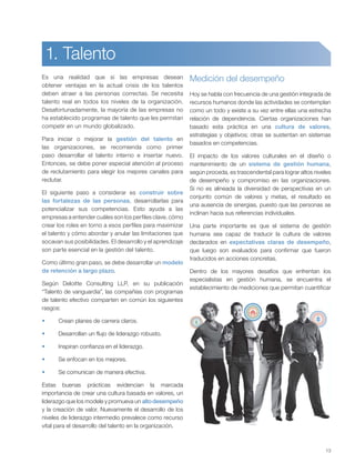 13
Es una realidad que si las empresas desean
obtener ventajas en la actual crisis de los talentos
deben atraer a las personas correctas. Se necesita
talento real en todos los niveles de la organización.
Desafortunadamente, la mayoría de las empresas no
ha establecido programas de talento que les permitan
competir en un mundo globalizado.
Para iniciar o mejorar la gestión del talento en
las organizaciones, se recomienda como primer
paso desarrollar el talento interno e insertar nuevo.
Entonces, se debe poner especial atención al proceso
de reclutamiento para elegir los mejores canales para
reclutar.
El siguiente paso a considerar es construir sobre
las fortalezas de las personas, desarrollarlas para
potencializar sus competencias. Esto ayuda a las
empresas a entender cuáles son los perfiles clave, cómo
crear los roles en torno a esos perfiles para maximizar
el talento y cómo abordar y anular las limitaciones que
socavan sus posibilidades. El desarrollo y el aprendizaje
son parte esencial en la gestión del talento.
Como último gran paso, se debe desarrollar un modelo
de retención a largo plazo.
Según Deloitte Consulting LLP, en su publicación
“Talento de vanguardia”, las compañías con programas
de talento efectivo comparten en común los siguientes
rasgos:
Crean planes de carrera claros.
Desarrollan un flujo de liderazgo robusto.
Inspiran confianza en el liderazgo.
Se enfocan en los mejores.
Se comunican de manera efectiva.
Estas buenas prácticas evidencian la marcada
importancia de crear una cultura basada en valores, un
liderazgo que los modele y promueva un altodesempeño
y la creación de valor. Nuevamente el desarrollo de los
niveles de liderazgo intermedio prevalece como recurso
vital para el desarrollo del talento en la organización.
Medición del desempeño
Hoy se habla con frecuencia de una gestión integrada de
recursos humanos donde las actividades se contemplan
como un todo y existe a su vez entre ellas una estrecha
relación de dependencia. Ciertas organizaciones han
basado esta práctica en una cultura de valores,
estrategias y objetivos; otras se sustentan en sistemas
basados en competencias.
El impacto de los valores culturales en el diseño o
mantenimiento de un sistema de gestión humana,
según proceda, es trascendental para lograr altos niveles
de desempeño y compromiso en las organizaciones.
Si no es alineada la diversidad de perspectivas en un
conjunto común de valores y metas, el resultado es
una ausencia de sinergias, puesto que las personas se
inclinan hacia sus referencias individuales.
Una parte importante es que el sistema de gestión
humana sea capaz de traducir la cultura de valores
declarados en expectativas claras de desempeño,
que luego son evaluados para confirmar que fueron
traducidos en acciones concretas.
Dentro de los mayores desafíos que enfrentan los
especialistas en gestión humana, se encuentra el
establecimiento de mediciones que permitan cuantificar
1. Talento
 