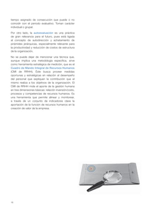 16
tiempo asignado de consecución que puede o no
coincidir con el periodo evaluativo. Toman carácter
individual o grupal.
Por otro lado, la autoevaluación es una práctica
de gran relevancia para el futuro, pues está ligada
al concepto de autodirección y achatamiento de
pirámides jerárquicas, especialmente relevante para
la productividad y reducción de costos de estructura
de la organización.
No se puede dejar de mencionar una técnica que,
aunque implica una metodología específica, sirve
como herramienta estratégica de medición, que es el
Cuadro de Mando Integral de Recursos Humanos
(CMI de RRHH). Éste busca proveer medidas
oportunas y estratégicas en relación al desempeño
del personal que expliquen la contribución que el
mismo realiza a los objetivos de la organización. El
CMI de RRHH mide el aporte de la gestión humana
en tres dimensiones básicas: relación inversión/costo,
procesos y competencias de recursos humanos. Es
una herramienta que permite alinear y monitorear,
a través de un conjunto de indicadores clave la
aportación de la función de recursos humanos en la
creación de valor de la empresa.
 