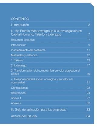 CONTENIDO
III. Guía de aplicación para las empresas
Acerca del Estudio
33
34
I. Introdución
II. 1er. Premio Manpowergroup a la Investigación en
Capital Humano: Talento y Liderazgo
2
7
Materiales y métodos
1. Talento
12
13
2. Liderazgo 17
Introducción
Planteamiento del problema
9
11
Resumen Ejecutivo 7
Anexo 2 32
Conclusiones
Referencias
Anexo 1
23
24
27
3. Transformación del compromiso en valor agregado al
cliente 19
4. Responsabilidad social, ecológica y su valor a la
comunidad 21
 