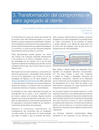 19
7 Villalba Moreno, O. Incremento de la satisfacción y del compromiso organizacional de los empleados a través del liderazgo efectivo. Academia. Revista
latinoamericana de administración. P. 7. (2001).
3. Transformación del compromiso en
valor agregado al cliente
La gran habilidad consiste en armonizar el estilo de liderazgo con el nivel de desarrollo de sus
colaboradores.
K. Blanchard
El compromiso es la guía que orienta las acciones de
la empresa. Éste está íntimamente ligado a su marco
filosófico, aunque si evaluamos el desempeño cotidiano
de los empleados o los procesos de una organización, se
podrían advertir brechas entre sus objetivos estratégicos
y su accionar. Lo usual es que las empresas presenten
desconexiones entre sus valores y sus actos.
Estas desconexiones pueden generar una inercia
que impida a las empresas responder efectivamente
a los cambios en el entorno competitivo actual y a
las necesidades de sus clientes, por lo que se hace
necesario implementar estrategias que permitan acortar
la distancia entre lo que hay, lo que se hace y lo que se
debería hacer.
Ello requiere de una visión poderosa y convincente que
alinee las aspiraciones y necesidades de las personas
con las de la organización, que vincule a su vez las
estrategias de negocios con el marco filosófico y la
Responsabilidad Social Empresarial (RSE); demanda
un liderazgo eficaz e inspirador que impulse al talento a
generar los cambios y a construir juntos una cultura de
compromiso dinámica, innovadora y emprendedora.
El desarrollo de esta cultura dependerá del grado de
internalización de la misma y de la implicación con
las metas y valores de la empresa. Algunos estudios
sugieren que el personal altamente involucrado con su
labor se desempeña por encima de las expectativas de
la organización, promueve la lealtad de sus clientes e
incrementan los beneficios de la empresa.
Respecto al compromiso organizacional, las
investigaciones han encontrado que en empleados
con altos niveles de compromiso, es menos probable
que dejen su trabajo o que se ausenten del mismo.
Esto, se arguye, mejora el servicio a clientes, ya que los
empleados con mayor antigüedad en la empresa tienen
un mayor conocimiento de las prácticas de trabajo
y, porque además, a los clientes les gusta tratar con
el mismo tipo de empleado, pues de esta forma sus
transacciones son más predecibles.
Más ventas y clientes leales son esperados como
resultado de empleados altamente comprometidos.
Por otra parte, tienden a estar más motivados
a realizar su trabajo y despliegan conductas de
ciudadanos corporativos. Además se ha detectado
que el compromiso de los empleados se relaciona con
las percepciones de un buen clima de trabajo y que
estos tienden a participar con mayor frecuencia como
integrantes de grupos cooperativos 7.
No se puede imaginar una empresa exitosa sin un alto
nivel de compromiso con sus clientes externos e internos
y sin políticas orientadas a la mejora de la calidad de vida
de la sociedad. Cada ente en la empresa es responsable
de lo que ocurrirá en el futuro, lo cual no acontecerá
en ausencia del compromiso. El compromiso impulsa al
talento a dar el máximo en un momento adverso para
alcanzar la consecución de los objetivos trazados por la
organización.
Las empresas altamente comprometidas reflejan
excelencia en sus productos, en sus servicios y en
“...Buscar una fórmula mediante
la cual el personal pueda llegar a
comprometerse con los objetivos
de la organización e integrarse
en la empresa.”
La gestión del
compromiso en
la empresa
 