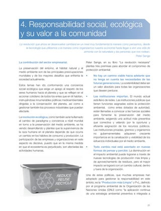 21
4. Responsabilidad social, ecológica
y su valor a la comunidad
La revolución que ahora se desenvuelve cambiará en un nivel muy fundamental la manera como pensamos, desde
la tecnología que utilizamos a la manera como organizamos nuestra economía hasta llegar a vivir una vida de
armonía con la naturaleza y las personas que nos rodean.
Peter Senge
La contribución del sector empresarial.
La preservación del entorno, el hábitat natural y el
medio ambiente son de las principales preocupaciones
mundiales y de los mayores desafíos que enfrenta la
sociedad actualmente.
Estos temas han ido conformando una conciencia
social ecológica que exige un apego al respeto de los
seres humanos hacia el planeta y que se reflejan en el
accionar cotidiano de todos los entes que en él habitan,
instruyéndose innumerables políticas medioambientales
dirigidas a la conservación del planeta, así como a
gestionar también los procesos industriales que puedan
afectarle.
La revolución ecológica, como también se le ha llamado
al cambio de paradigma y conciencia a nivel mundial
en torno a la preservación del medio ambiente, se ha
venido desarrollando y plantea que la supervivencia de
la raza humana en el planeta depende de que ocurra
un cambio en los hábitos de consumo y producción. La
participación de las empresas y organizaciones en este
aspecto es decisiva, puesto que en la misma medida
en que el ecosistema es perjudicado, son afectadas las
actividades humanas.
Peter Senge, en su libro “La revolución necesaria”
plantea tres premisas para abordar el compromiso de
protección ambiental:
No hay un camino viable hacia adelante que
no tenga en cuenta las necesidades de las
futuras generaciones. La sostenibilidad debe ser
un valor absoluto para todas las organizaciones
que deseen perdurar.
Las instituciones importan. El mundo actual
está lleno de redes. Las instituciones públicas que
tienen funciones asignadas sobre la protección
ambiental, como entes dotados de autoridad,
están llamadas a convocar a las fuerzas sociales
para fomentar la preservación del medio
ambiente, exigiendo una actitud más preventiva
que correctiva y velando por la oportuna y
eficiente asignación de los recursos públicos.
Las instituciones privadas, gremios y organismos
no gubernamentales adquieren creciente
importancia en la canalización y visibilidad de los
esfuerzos individuales por el medio ambiente.
Todo cambio real está asentado en nuevas
formas de pensar y percibir. La disminución en
el impacto ambiental puede lograrse a través de
nuevas tecnologías de producción más limpia y
de aprovechamiento de residuos, pero el mayor
impacto se logrará con un cambio cultural, dentro
y fuera de la organización.
Una de estas políticas, que muchas empresas han
adoptado para gestionar la responsabilidad en este
ámbito, es la “Producción más Limpia” o P+L, definido
por el programa ambiental de la Organización de las
Naciones Unidas (ONU) como “la aplicación continua
de una estrategia ambiental preventiva e integrada a
 