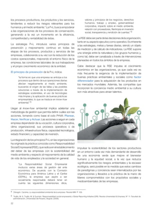 22
los procesos productivos, los productos y los servicios,
tendientes a reducir los riesgos relevantes para los
humanos y el medio ambiente.” La P+L busca empoderar
a las organizaciones de los procesos de conservación,
generando a la vez un incremento en la eficiencia,
competitividad y rentabilidad de éstas.
La estrategia P+L introduce varios principios de
prevención y mejoramiento continuo en todas las
etapas de los procesos, productos y servicios de las
empresas, colaborando a su vez con la reducción de los
costos operacionales, mejorando el entorno físico de la
empresa, las condiciones laborales de sus trabajadores
y el propio crecimiento económico de la entidad.
El principio de prevención de la P+L indica:
“la forma en que una empresa se anticipa a los
procesos que dentro de sus operaciones diarias
afectan negativamente al medio ambiente,
buscando el origen de las fallas y las posibles
soluciones a través de la implementación de
estrategias sostenibles, el uso de tecnologías
más limpias y la aplicación de buenas prácticas
empresariales; lo que se traduce en know-how
ambiental.” 8
Llegar al know-how ambiental implica adelantar una
metodología de gestión que permita definir cuáles son las
acciones, tomando como base el ciclo PHVA: Planear,
Hacer, Verificar y Actuar. Las acciones a seguir en cada
empresa dependerán de su vocación, cultura corporativa,
clima organizacional, sus procesos operativos o de
producción, infraestructura física, capacidad tecnológica,
estado financiero y capacidad de inversión.
La integración de los principios P+L en las organizaciones
ha originado la práctica conocida como Responsabilidad
SocialEmpresarial(RSE),queradicaenelestablecimiento
del deber de las empresas con la sostenibilidad del
medio ambiente y respecto al mejoramiento de la calidad
de vida de los empleados y la sociedad en general.
“La Responsabilidad Social Empresarial
involucra varias áreas de gestión del ente
económico. De acuerdo con la Comisión
Económica para América Latina y el Caribe
(CEPAL), la empresa que aspire a ser
socialmente responsable deberá tener en
cuenta las siguientes dimensiones: ética,
valores y principios de los negocios, derechos
humanos, trabajo y empleo, gobernabilidad
corporativa, impacto sobre el medio ambiente,
relación con proveedores, filantropía en inversión
social, transparencia y rendición de cuentas.” 9
LaRSEdebeserpartedelasdecisionesdelaorganización,
tanto en su aspecto ejecutivo como operativo. Es inherente
a las estrategias, metas y tareas diarias, siendo un objeto
de medición y de cálculo de indicadores. La RSE supone
una sinergia entre la naturaleza y los grupos humanos y,
como tal, debe ser canalizada a través de intervenciones
planeadas en todos los ámbitos de la empresa.
Cabe destacar que la RSE impulsa el crecimiento
económico en las organizaciones, ya que cada vez es
más frecuente la exigencia de la implementación de
buenas prácticas ambientales y sociales como factor
diferenciador para la adquisición de los productos en
los mercados mundiales. Además, las compañías que
incorporan la conciencia medio ambiental a su cultura
son más atractivas para atraer talentos.
8 Obregón, Carolina. La responsabilidad ambiental de la empresa. Revista MM. P. 109.
9 Trujillo, M. A. Trujillo, M. & Guzmán. Responsabilidad social empresarial y Global Reporting Initiative (GRI). Revista Universidad & Empresa, N° 11. Facultad de
administración, Universidad del Rosario, Bogotá. (2006).
Impulsar la sostenibilidad de los sectores productivos
en un entorno cada vez más demandante de desarrollo
de una economía verde que mejore el bienestar
humano y la equidad social, a la vez que reduzca
significativamente los riesgos ambientales y la escasez
ecológica, será posible en la medida que estos cambios
de paradigmas y conciencia sean internalizados por las
organizaciones y llevados a la práctica de la mano de
líderes comprometidos con los propósitos sociales y
medioambientales de las empresas.
 