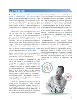 23
Conclusiones
Tres son las conclusiones que definen una economía
basada en el conocimiento y en la innovación: 1) un
adecuado marco institucional y financiero que provea
incentivos económicos y sirva de base al desarrollo de
emprendimientos, 2) una población educada y entrenada,
que pueda crear, compartir y usar el conocimiento, 3) un
eficiente sistema de innovación que pueda alimentarse
de los conocimientos generados tanto dentro como
fuera del sistema nacional.
Lo anterior implica que el modelo general de desarrollo
del país debe pasar del crecimiento económico
volátil y de escenarios de baja previsión institucional
a encontrar su centro de gravedad en la generación
de conocimientos para la transferencia e innovación
tecnológica y productiva de los sectores estratégicos de
la economía que mejore el posicionamiento competitivo
regional y global, así como la fuerza laboral dominicana,
fundamentada en pequeñas y medianas empresas.
Todo eso requiere de las competencias del capital
humano para hacer sustentables estos procesos.
Cuando el talento de los empleados es valioso, particular,
difícil de imitar; una organización puede alcanzar ventajas
competitivas que se apoyen en las personas.
Algunos críticos del liderazgo situacional mencionan
que no está probada su efectividad y que el modelo
no distingue entre liderazgo y estilo de management.
Sin embargo, en opinión de las autoras, con el modelo
de liderazgo situacional se acentúa que “liderazgo” es
simplemente ayudar a otros a que hagan algo de buena
gana y si se es capaz de discernir en qué etapa de
desarrollo está cada uno de sus colaboradores y, de
acuerdo con eso, lo ayude de una u otra manera (dirigir,
instruir, apoyar y delegar o una combinación de ellos), se
ejerce liderazgo, teniendo en cuenta que se ha colocado
la escalera en la pared correcta.
La ventaja clave del liderazgo situacional es que el
modelo es muy fácil de aprender y utilizar. Según los
especialistas, cuando los líderes adaptan efectivamente
su estilo de liderazgo a sus seguidores, el trabajo se
hace, las relaciones interpersonales se profundizan y, lo
más importante, su nivel de desarrollo crece al nivel D4
(el más alto de este modelo): todos se benefician.
Por la experiencia de las autoras en asesoría técnica y
procesos de consultoría realizados, así como en acciones
de capacitación y desarrollo emprendidas a las que se
les ha dado particular seguimiento y de las que a su vez
se ha recibido retroalimentación, se ha corroborado que
este estilo de liderazgo, además de ser fácil de aprender,
motiva a los trabajadores, pues se sienten distinguidos,
tomados en cuenta, dirigidos cada cual por cómo son y,
en la medida en que se van desarrollando en la empresa;
de esa manera se comprometen más con las tareas
a realizar y van logrando ese sentido de pertenencia
tan necesario para las organizaciones y para el propio
empleado, pues “no hay nada más injusto que tratar a
todos por igual.”
Desafortunadamente, muchas empresas siguen
“celebrandolamediocridad”y noenfrentanlos problemas
de desempeño ni contratan al personal adecuado.
Las mejores organizaciones nunca se dan por vencidas
en su empeño por desarrollar y fortalecer a su personal,
encontrando siempre la forma de hacerlo, aun bajo
condiciones adversas y tiempos difíciles. Las actividades
de coaching, acompañamiento sistemático y posterior
monitoreo, han sido consideradas como una opción
costo/efectiva para mantener el compromiso del
personal.
 