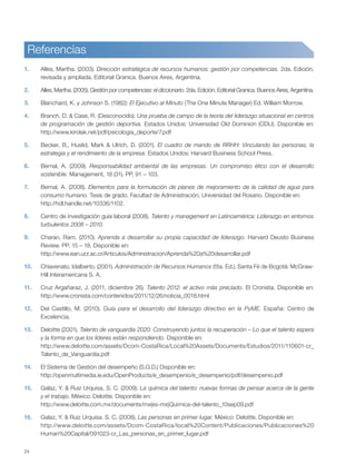 24
Referencias
1. Alles, Martha. (2003). Dirección estratégica de recursos humanos: gestión por competencias. 2da. Edición,
revisada y ampliada. Editorial Granica. Buenos Aires, Argentina.
2. Alles, Martha. (2005). Gestión por competencias: el diccionario. 2da. Edición. Editorial Granica. Buenos Aires, Argentina.
3. Blanchard, K. y Johnson S. (1982): El Ejecutivo al Minuto (The One Minute Manager) Ed. William Morrow.
4. Branch, D. & Case, R. (Desconocido). Una prueba de campo de la teoría del liderazgo situacional en centros
de programación de gestión deportiva. Estados Unidos: Universidad Old Dominion (ODU). Disponible en:
http://www.kirolak.net/pdf/psicologia_deporte/7.pdf
5. Becker, B., Huslid, Mark & Ulrich, D. (2001). El cuadro de mando de RRHH: Vinculando las personas, la
estrategia y el rendimiento de la empresa. Estados Unidos: Harvard Business School Press.
6. Bernal, A. (2009). Responsabilidad ambiental de las empresas. Un compromiso ético con el desarrollo
sostenible. Management, 18 (31). PP. 91 – 103.
7. Bernal, A. (2008). Elementos para la formulación de planes de mejoramiento de la calidad de agua para
consumo humano. Tesis de grado. Facultad de Administración, Universidad del Rosario. Disponible en:
http://hdl.handle.net/10336/1102.
8. Centro de investigación guía laboral (2008). Talento y management en Latinoamérica: Liderazgo en entornos
turbulentos 2008 – 2010.
9. Charan, Ram. (2010). Aprenda a desarrollar su propia capacidad de liderazgo. Harvard Deusto Business
Review. PP. 15 – 18. Disponible en:
http://www.ean.ucr.ac.cr/Articulos/Administracion/Aprenda%20a%20desarrollar.pdf
10. Chiavenato, Idalberto. (2001). Administración de Recursos Humanos (5ta. Ed.), Santa Fé de Bogotá: McGraw-
Hill Interamericana S. A.
11. Cruz Argañaraz, J. (2011, diciembre 26). Talento 2012: el activo más preciado. El Cronista. Disponible en:
http://www.cronista.com/contenidos/2011/12/26/noticia_0018.html
12. Del Castillo, M. (2010). Guía para el desarrollo del liderazgo directivo en la PyME. España: Centro de
Excelencia.
13. Deloitte (2001). Talento de vanguardia 2020: Construyendo juntos la recuperación – Lo que el talento espera
y la forma en que los líderes están respondiendo. Disponible en:
http://www.deloitte.com/assets/Dcom-CostaRica/Local%20Assets/Documents/Estudios/2011/110601-cr_
Talento_de_Vanguardia.pdf
14. El Sistema de Gestión del desempeño (S.G.D.) Disponible en:
http://openmultimedia.ie.edu/OpenProducts/e_desempenio/e_desempenio/pdf/desempenio.pdf
15. Galaz, Y. & Ruiz Urquisa, S. C. (2009). La química del talento: nuevas formas de pensar acerca de la gente
y el trabajo. México: Deloitte. Disponible en:
http://www.deloitte.com.mx/documents/mx(es-mx)Quimica-del-talento_10sep09.pdf
16. Galaz, Y. & Ruiz Urquisa. S. C. (2008). Las personas en primer lugar. México: Deloitte. Disponible en:
http://www.deloitte.com/assets/Dcom-CostaRica/local%20Content/Publicaciones/Publicaciones%20
Human%20Capital/091023-cr_Las_personas_en_primer_lugar.pdf
 