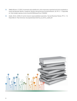 26
34. Villalba Moreno, O. (2001). Incremento de la satisfacción y del compromiso organizacional de los empleados a
través del liderazgo efectivo. Academia. Revista Latinoamericana de Administración, 26. PP. 5 – 7. Disponible
en: http://redalyc.uaemex.mx/src/inicio/ArtPdfRed.jsp?iCve=71602602
35. Zadek, Simón. (2005). El camino hacia la responsabilidad corporativa. Harvard Business Review. PP. 3 – 10.
Disponible en: http://www.bsc-rse.org/autoresponder/rse_el_camino_zadek.pdf
 