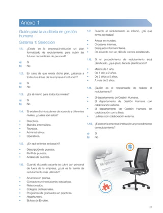 27
Anexo 1
Guión para la auditoría en gestión
humana
1.
1.1. ¿Existe en la empresa/institución un plan
formalizado de reclutamiento para cubrir las
futuras necesidades de personal?
a) Sí
b) No
1.2. En caso de que exista dicho plan, ¿alcanza a
todas las áreas de la empresa/institución?
a) Sí
b) No
1.3. ¿Es el mismo para todos los niveles?
a) Sí
b) No
1.4. Si existen distintos planes de acuerdo a diferentes
niveles, ¿cuáles son estos?
Directivos.
Mandos intermedios.
Técnicos.
Administrativos.
Operativos.
1.5. ¿En qué criterios se basa/n?
Descripción de puestos.
Perfil de puestos.
Análisis de puestos.
1.6. Cuando el puesto vacante se cubre con personal
de fuera de la empresa, ¿cuál es la fuente de
reclutamiento más utilizada?
Anuncios en prensa.
Contacto con instituciones educativas.
Relacionados.
Colegios profesionales.
Programas de graduados en prácticas.
Headhunters.
Bolsas de Empleo.
1.7. Cuando el reclutamiento es interno, ¿de qué
forma se realiza?
Avisos en murales.
Circulares internas.
Búsqueda informal interna.
De acuerdo con un plan de carrera establecido.
1.8. Si el procedimiento de reclutamiento está
planificado, ¿qué plazo tiene la planificación?
Menos de 1 año.
De 1 año a 2 años.
De 2 años a 5 años.
A más de 5 años.
1.9. ¿Quién es el responsable de realizar el
reclutamiento?
El departamento de Gestión Humana.
El departamento de Gestión Humana con
colaboración externa.
El departamento de Gestión Humana en
colaboración con la línea.
La línea con colaboración externa.
1.10. ¿Existeenlaempresa/instituciónunprocedimiento
de reclutamiento?
a) Sí
b) No
Sistema 1: Selección
 