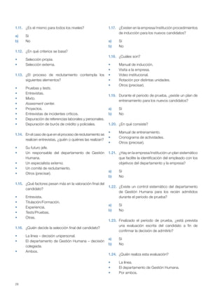 28
1.11. ¿Es el mismo para todos los niveles?
a) Sí
b) No
1.12. ¿En qué criterios se basa?
Selección propia.
Selección externa.
1.13. ¿El proceso de reclutamiento contempla los
siguientes elementos?
Pruebas y tests.
Entrevistas.
Mixto.
Assesment center.
Proyectos.
Entrevistas de incidentes críticos.
Depuración de referencias laborales y personales.
Depuración de burós de crédito y policiales.
1.14. En el caso de que en el proceso de reclutamiento se
realicen entrevistas, ¿quién o quiénes las realizan?
Su futuro jefe.
Un responsable del departamento de Gestión
Humana.
Un especialista externo.
Un comité de reclutamiento.
Otros (precisar).
1.15. ¿Qué factores pesan más en la valoración final del
candidato?
Entrevista.
Titulación/Formación.
Experiencia.
Tests/Pruebas.
Otras.
1.16. ¿Quién decide la selección final del candidato?
La línea – decisión unipersonal.
El departamento de Gestión Humana – decisión
colegiada.
Ambos.
1.17. ¿Existen en la empresa/institución procedimientos
de inducción para los nuevos candidatos?
a) Sí
b) No
1.18. ¿Cuáles son?
Manual de inducción.
Visita a la empresa.
Video institucional.
Rotación por distintas unidades.
Otros (precisar).
1.19. Durante el periodo de prueba, ¿existe un plan de
entrenamiento para los nuevos candidatos?
a) Sí
b) No
1.20. ¿En qué consiste?
Manual de entrenamiento.
Cronograma de actividades.
Otros (precisar).
1.21. ¿Hay en la empresa/institución un plan sistemático
que facilite la identificación del empleado con los
objetivos del departamento y la empresa?
a) Sí
b) No
1.22. ¿Existe un control sistemático del departamento
de Gestión Humana para los recién admitidos
durante el periodo de prueba?
a) Sí
b) No
1.23. Finalizado el periodo de prueba, ¿está prevista
una evaluación escrita del candidato a fin de
confirmar la decisión de admitirlo?
a) Sí
b) No
1.24. ¿Quién realiza esta evaluación?
La línea.
El departamento de Gestión Humana.
Por ambos.
 