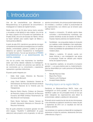 2
Una de las características que diferencian a
ManpowerGroup, es la generación de conocimiento e
investigación en materia de Capital Humano.
Desde hace más de 50 años hemos hecho estudios
y encuestas a nivel global en esta materia. Una de las
de mayor impacto es la Encuesta de Expectativas de
Empleo (EOS), otra es la de Escasez de Talento. Ambas
se hacen también para nuestra región de México y
Centroamérica (MeCA).
A partir de este 2012, decidimos que además de seguir
compartiendolosestudioseinvestigacionesconnuestros
clientes, universidades, gobierno y público en general,
debíamos ser quienes impulsáramos la investigación
en Capital Humano. Fue así que lanzamos el PREMIO
MANPOWERGROUP A LA INVESTIGACIÓN EN
CAPITAL HUMANO.
Uno de los puntos más importantes fue identificar
sobre qué temas debería realizarse la investigación.
Se conformó el jurado con personas que además de
ser reconocidos por su conocimiento y experiencia,
representan a grandes instituciones.
El jurado quedó integrado por:
Adela Giral López. Directora de Recursos
Humanos de Microsoft.
Jorge Cherit Galindo. Subdirector General de
Administración de Personas del Infonavit (Instituto
del Fondo Nacional de la Vivienda para los
Trabajadores).
Mauricio Brehm Brechú. Profesor de Dirección
de Personal y Asesor a la Dirección de Recursos
Humanos del IPADE (Instituto Panamericano de
Alta Dirección de Empresas).
Pedro Borda Hartmann. Director General de
Amedirh (Asociación Mexicana en Dirección de
Recursos Humanos).
Nos da gusto presentar el proyecto ganador de este
2012 titulado: “TALENTO Y LIDERAZGO”. El jurado
seleccionó este proyecto como el ganador, no sólo por
aportar conocimiento, sino porque puede implementarse
de inmediato y contribuir a elevar la productividad de
las organizaciones. Los criterios que se tomaron para
calificar, fueron:
a) Impacto e innovación.- El estudio aporta ideas
concretas y recomendaciones novedosas, que
podrían beneficiar el área de Gestión de Talento.
Impulsa mejores prácticas de Capital Humano.
b) Factibilidad.- Las propuestas dadas en el estudio
son realistas y están detalladas o bien explicadas.
Están relacionadas con un área de oportunidad.
Existe la posibilidad de aplicabilidad en el corto o
mediano plazo.
c) Utilidad y sustento.- El estudio cuenta con
bases teóricas o una investigación que apoya
la propuesta. Puede ser utilizado para mejorar
temas de Capital Humano.
En los siguientes capítulos, se encuentra el proyecto
ganador y una guía práctica para su implementación,
éste fue desarrollado por cuatro personas de República
Dominicana:
Marcelly Reynoso Disla
Mayra Ruiz Perera
Yesenia Luzón Rodríguez
Annabel Hiraldo Medina
Trending topics en la región MeCA.
Decidimos en ManpowerGroup MeCA, hacer una
investigación en forma paralela con el propósito de
identificar cuáles son los principales temas en los que
están trabajando las organizaciones para elevar la
productividad, calidad y satisfacción del personal.
El tamaño de la muestra fue de más de dos mil empresas
y las entrevistas se aplicaron durante los meses de julio
a septiembre de 2012 con un resultado de nivel de
confianza del 95%.
Las empresas con quienes se desarrolló la investigación
pertenecen a todos los sectores, destacando Servicios
y Manufactura. (Figura 1)
I. Introducción
 