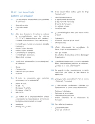 29
Guión para la auditoría
2.
2.1. ¿Se realizan en la empresa/institución actividades
de formación?
Sistemáticamente.
Esporádicamente.
No.
2.2. ¿Qué tipos de acciones formativas ha realizado
la empresa/institución para los distintos
COLECTIVOS durante el último año? (reuniendo
formación externa/interna e individual/colectiva).
Formación para nuevas corporaciones (acogida,
integración).
Formación para el puesto.
Formación para la carrera.
Conocimiento de la empresa.
Formación para la dirección.
Cultura de la empresa.
2.3. ¿Existe en la empresa/institución un presupuesto
de formación?
Global.
Por categorías.
Por unidades organizativas.
No existe.
2.4. Si existe un presupuesto, ¿qué porcentaje
representa sobre la masa salarial?
Menos de 0.5%.
De 0.5 – 1%.
De más de 1% a 1.5%.
De más de 1.5% a 3%.
Más de 3%.
2.5. ¿Se realizan en la empresa/institución análisis
para detectar las necesidades de formación de
los distintos colectivos de la empresa?
Para todos.
Para algunos, ¿cuáles?
2.6. Si se realizan dichos análisis, ¿quién los dirige
habitualmente?
La unidad de Formación.
El departamento de Personal.
El departamento interesado.
El comité de Formación.
Un gabinete exterior.
Otros (precisar).
2.7. ¿Qué metodología se utiliza para realizar dichos
análisis?
Cuestionario.
Entrevista: individual, grupal, mixtas.
Otros (precisar).
2.8. ¿Están determinadas las necesidades de
formación por la empresa/institución?
Para qué puestos.
Se actualizan de acuerdo a cambios (Estrategia/
Organización).
2.9. ¿Existeenlaempresa/instituciónunprocedimiento
formal para canalizar las peticiones de formación?,
¿cuál es, en su caso, la tramitación?
2.10. De acuerdo con las necesidades de formación
detectadas, ¿se diseña un plan general de
formación?
2.11. ¿Incluye un plan personalizado? (Plan de carrera
– Sistema 3: Promoción).
2.12. ¿Cuáles han sido los elementos principales que
se han tomado en cuenta para su formulación?
Peticiones individuales.
Peticiones de las unidades.
La estrategia de la empresa.
Análisis sistemático de las necesidades de
formación.
2.13. Para la formación externa:
¿Se dan facilidades?
¿Para qué colectivos?
Sistema 2: Formación
 