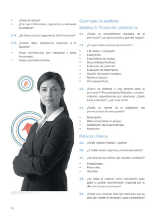 30
¿Áreas temáticas?
¿Con qué instituciones, organismos o empresas
se colabora?
2.14. ¿Se hace control y seguimiento de la formación?
2.15. ¿Existen datos estadísticos referentes a lo
siguiente?
Horas hombre/curso (por categorías y áreas
funcionales).
Horas curso/instructor/año.
Guión para la auditoría
3.
3.1. ¿Existe un procedimiento regulador de la
promoción?, ¿en qué consiste a grandes rasgos?
3.2. ¿En qué criterio se basa la promoción?
I. B. (Sexo) + Formación.
Experiencia.
Expectativas de carrera.
Disponibilidad/movilidad.
Evaluación de potencial.
Evaluación de desempeño.
Opinión del superior receptor.
Numerus clausus.
Otros (especificar).
3.3. ¿Cómo se propone a una persona para la
promoción? (Procedimiento) (Requisito, convenio,
colectivo, especificación por colectivos). ¿Quién
toma la decisión?, ¿cómo se toma?
3.4. ¿Existe un control de la adaptación del
promocionado al nuevo puesto?
Desempeño.
Relaciones/trabajo en equipo.
Satisfacción del superior/propia.
Motivación.
Rotación Interna
3.5. ¿Existe rotación interna?, ¿cuánta?
3.6. ¿A cuáles áreas orgánicas y funcionales afecta?
3.7. ¿Se conocen los motivos que impulsan la rotación?
Profesionales.
Personales.
Vacantes.
3.8. ¿Se utiliza la rotación como instrumento para
paliar la posible desmotivación originada por la
dificultad de promocionarse?
3.9. ¿Existe una conexión entre las rotaciones que se
producenyelplandeformación?,¿paraquécolectivos?
Sistema 3: Promoción profesional
 