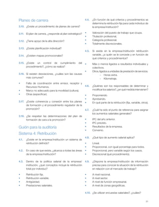 31
Planes de carrera
3.10. ¿Existe un procedimiento de planes de carrera?
3.11. El plan de carrera, ¿responde al plan estratégico?
3.12. ¿Tiene apoyo de la alta dirección?
3.13. ¿Existe planificación individual?
3.14. ¿Existen mapas promocionales?
3.15. ¿Existe un control de cumplimiento del
procedimiento?, ¿cómo se realiza?
3.16. Si existen desviaciones, ¿cuáles son las causas
más comunes?
Falta de coordinación entre emisor, receptor y
Recursos Humanos.
Marco no adecuado para la movilidad (cultura).
Otras (especificar).
3.17. ¿Existe coherencia y conexión entre los planes
de formación y el procedimiento regulador de la
promoción?
3.18. ¿Se respetan las determinaciones del plan de
formación de cara a la promoción?
Guión para la auditoría
4.
4.1. ¿Existe en la empresa/institución un sistema de
retribución definido?
4.2. En caso de que exista, ¿alcanza a todas las áreas
de la empresa/institución?
4.3. Dentro de la política salarial de la empresa/
institución, ¿qué conceptos incluye la retribución
total por individuo?
Retribución fija.
Retribución variable.
Antigüedad.
Prestaciones salariales.
4.4. ¿En función de qué criterios y procedimientos se
determina la retribución fija para cada individuo de
la empresa/institución?
Valoración del puesto de trabajo que ocupa.
Titulación profesional.
Categoría profesional.
Totalmente discrecionales.
4.5. Si existe en la empresa/institución retribución
variable, ¿a quién se le concede y en función de
qué criterios y procedimientos?
Más o menos ligados a resultados individuales y
colectivos.
Otros, ligados a unidades de prestación de servicios.
- Horas extra.
- Kilometraje.
4.6. ¿Quiénes son los responsables de determinar y
modificar los salarios?, ¿en qué medida intervienen?
Proponiendo.
Aprobando.
En qué parte de la retribución (fija, variable, otros).
4.7. ¿Cuál ha sido el punto de referencia para asignar
los aumentos salariales generales?
IPC del año anterior.
IPC previsto.
Resultados de la empresa.
Convenio.
4.8. ¿Qué tipo de aumento salarial aplica?
Lineal.
Proporcional, con igual porcentaje para todos.
Proporcional, pero variable según los casos.
Discrecional (qué procedimiento).
4.9. ¿Dispone la empresa/institución de información
precisa para conocer la situación de la retribución
en relación con el mercado de trabajo?
A nivel nacional.
A nivel sector.
A nivel de función empresarial.
A nivel de zonas geográficas.
4.10. ¿Se utilizan encuestas salariales?, ¿cuáles?
Sistema 4: Retribución
 