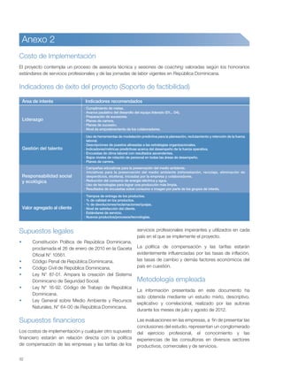 32
Anexo 2
Costo de Implementación
El proyecto contempla un proceso de asesoría técnica y sesiones de coaching valoradas según los honorarios
estándares de servicios profesionales y de las jornadas de labor vigentes en República Dominicana.
Indicadores de éxito del proyecto (Soporte de factibilidad)
Supuestos legales
Constitución Política de República Dominicana,
proclamada el 26 de enero de 2010 en la Gaceta
Oficial N° 10561.
Código Penal de República Dominicana.
Código Civil de República Dominicana.
Ley N° 87-01. Ampara la creación del Sistema
Dominicano de Seguridad Social.
Ley N° 16-92. Código de Trabajo de República
Dominicana.
Ley General sobre Medio Ambiente y Recursos
Naturales, N° 64-00 de República Dominicana.
Supuestos financieros
Los costos de implementación y cualquier otro supuesto
financiero estarán en relación directa con la política
de compensación de las empresas y las tarifas de los
servicios profesionales imperantes y utilizados en cada
país en el que se implemente el proyecto.
La política de compensación y las tarifas estarán
evidentemente influenciadas por las tasas de inflación,
las tasas de cambio y demás factores económicos del
país en cuestión.
Metodología empleada
La información presentada en este documento ha
sido obtenida mediante un estudio mixto, descriptivo,
explicativo y correlacional, realizado por las autoras
durante los meses de julio y agosto de 2012.
Las evaluaciones en las empresas, a fin de presentar las
conclusiones del estudio, representan un conglomerado
del ejercicio profesional, el conocimiento y las
experiencias de las consultoras en diversos sectores
productivos, comerciales y de servicios.
Liderazgo
Gestión del talento
Responsabilidad social
y ecológica
Valor agregado al cliente
Área de interés Indicadores recomendados
· Cumplimiento de metas.
· Avance paulatino del desarollo del equipo liderado (D1... D4).
· Preparación de sucesores.
· Planes de carrera.
· Planes de sucesión.
· Nivel de empoderamiento de los colaboradores.
· Tiempos de entrega de los productos.
· % de calidad en los productos.
· % de devoluciones/reclamaciones/quejas.
· Nivel de satisfacción del cliente.
· Estándares de servicio.
· Nuevos productos/procesos/tecnologías.
· Campañas educativas para la preservación del medio ambiente.
· Iniciativas para la preservación del medio ambiente (reforestación, reciclaje, eliminación de
desperdicios, etcétera). iniciadas por la empresa y colaboradores.
· Reducción del consumo de energía eléctrica y agua.
· Uso de tecnologías para lograr una producción más limpia.
· Resultados de encuestas sobre consumo e imagen por parte de los grupos de interés.
· Uso de herramientas de modelación predictiva para la planeación, reclutamiento y retención de la fuerza
laboral.
· Descripciones de puestos alineadas a las estrategias organizacionales.
· Indicadores/métricas predictivas acerca del desempeño de la fuerza operativa.
· Encuestas de clima laboral con resultados ascendentes.
· Bajos niveles de rotación de personal en todas las áreas de desempeño.
· Planes de carrera.
 