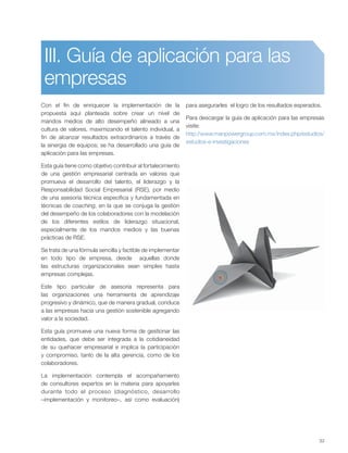 33
III. Guía de aplicación para las
empresas
Con el fin de enriquecer la implementación de la
propuesta aquí planteada sobre crear un nivel de
mandos medios de alto desempeño alineado a una
cultura de valores, maximizando el talento individual, a
fin de alcanzar resultados extraordinarios a través de
la sinergia de equipos; se ha desarrollado una guía de
aplicación para las empresas.
Esta guía tiene como objetivo contribuir al fortalecimiento
de una gestión empresarial centrada en valores que
promueva el desarrollo del talento, el liderazgo y la
Responsabilidad Social Empresarial (RSE), por medio
de una asesoría técnica específica y fundamentada en
técnicas de coaching, en la que se conjuga la gestión
del desempeño de los colaboradores con la modelación
de los diferentes estilos de liderazgo situacional,
especialmente de los mandos medios y las buenas
prácticas de RSE.
Se trata de una fórmula sencilla y factible de implementar
en todo tipo de empresa, desde aquellas donde
las estructuras organizacionales sean simples hasta
empresas complejas.
Este tipo particular de asesoría representa para
las organizaciones una herramienta de aprendizaje
progresivo y dinámico, que de manera gradual, conduce
a las empresas hacia una gestión sostenible agregando
valor a la sociedad.
Esta guía promueve una nueva forma de gestionar las
entidades, que debe ser integrada a la cotidianeidad
de su quehacer empresarial e implica la participación
y compromiso, tanto de la alta gerencia, como de los
colaboradores.
La implementación contempla el acompañamiento
de consultores expertos en la materia para apoyarles
durante todo el proceso (diagnóstico, desarrollo
–implementación y monitoreo–, así como evaluación)
para asegurarles el logro de los resultados esperados.
Para descargar la guía de aplicación para las empresas
visite:
http://www.manpowergroup.com.mx/index.php/estudios/
estudios-e-investigaciones
 