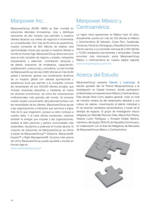34
Manpower Inc.
Acerca del Estudio
Manpower México y
CentroaméricaManpowerGroup (NYSE: MAN) es líder mundial en
soluciones laborales innovadoras, crea y distribuye
soluciones de alto impacto que permiten a nuestros
clientes alcanzar sus metas de negocios e incrementar
su competitividad. Con más de 60 años de experiencia,
nuestra compañía de $22 billones de dólares crea
oportunidades únicas que ayudan a nuestros clientes a
triunfar en Human Age. ManpowerGroup ofrece servicios
para el ciclo completo de negocio y empleo, incluyendo
reclutamiento y selección, contratación temporal y
de planta, evaluación de empleados, capacitación,
outplacement, outsourcing y consultoría. La red mundial
de ManpowerGroup de casi 3,900 oficinas en más de 80
países y territorios, genera una combinación dinámica
de un impacto global con valiosas aportaciones y
experiencia local que permite a la compañía conocer
las necesidades de sus 400,000 clientes anuales, que
incluyen empresas pequeñas y medianas en todos
los sectores económicos, así como las corporaciones
multinacionales más grandes del mundo. Al conectar
nuestro amplio conocimiento del potencial humano con
las necesidades de los clientes, ManpowerGroup ayuda
a las organizaciones e individuos que servimos a lograr
más de lo que imaginaron, porque su éxito conduce a
nuestro éxito. Y al crear dichas conexiones, creamos
también la energía que impulsa a las organizaciones,
acelera el éxito personal y genera comunidades más
sostenibles. Ayudamos a potenciar el mundo laboral. El
conjunto de soluciones de ManpowerGroup se ofrece
a través de ManpowerGroup™ Solutions, Manpower®,
Experis™ y Right Management®. Conozca más acerca
de cómo ManpowerGroup puede ayudarle a triunfar en
Human Age en:
www.manpowergroup.com
ManpowerGroup presenta Talento y Liderazgo, el
estudio ganador del 1er Premio ManpowerGroup a la
Investigación en Capital Humano, donde participaron
profesionistasconexperienciaenMéxicoyCentroamérica.
Este estudio tiene como objetivo general crear un nivel
de mandos medios de alto desempeño alineado a una
cultura de valores, maximizando el talento individual a
fin de alcanzar resultados extraordinarios a través de la
sinergia de equipos. El grupo de investigación estuvo
integrado por Marcelly Reynoso Disla, Mayra Ruiz Perera,
Yesenia Luzón Rodríguez y Annabel Hiraldo Medina,
miembros del equipo REALTA de República Dominicana,
en colaboración con el área de Inteligencia de Mercados
de ManpowerGroup México y Centroamérica.
La región inicia operaciones en México hace 40 años.
Actualmente cuenta con más de 100 oficinas en México
y Centroamérica (El Salvador, Costa Rica, Guatemala,
Honduras, Panamá y Nicaragua), y República Dominicana.
Damos servicio a un promedio mensual de 2,200 clientes
y 72,000 empleados permanentes y temporales. Puede
encontrar más información sobre ManpowerGroup
México y Centroamérica en nuestra página regional,
www.manpowergroup.com.mx
 