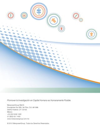 Promover la Investigación en Capital Humano es Humanamente Posible.
ManpowerGroup MeCA
Insurgentes Sur 688, 3er Piso, Col. del Valle
Distrito Federal, C.P. 03100
México
+52 (55) 5448 1400
01 (800) 451 1400
www.manpowergroup.com.mx
© 2012 ManpowerGroup. Todos los Derechos Reservados.
 