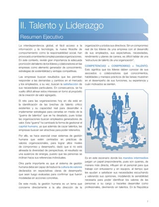 7
II. Talento y Liderazgo
Resumen Ejecutivo
La interdependencia global, el fácil acceso a la
información y la tecnología, la nueva filosofía de
comportamiento como la responsabilidad social, han
provocadounambientecomplejoparalasorganizaciones.
En este contexto, reviste gran importancia la adecuada
promoción del talento de los líderes y colaboradores en las
empresas como elemento generador de conocimiento,
estrategias de sostenibilidad y ventajas competitivas.
Las empresas buscan resultados que les permitan
responder a las demandas y cambios en el mercado
y los empleados, a su vez, buscan la satisfacción de
sus necesidades particulares. En consecuencia, se ha
vuelto difícil alinear estos intereses en torno al propósito
de la creación de valor agregado.
El reto para las organizaciones hoy en día está en
la identificación de las brechas de talento crítico
existentes y su capacidad real para desarrollar e
implementar estrategias para cerrarlas en medio de la
“guerra de talentos” que se ha desatado, pues todas
las organizaciones buscan empleados generadores de
valor. Esta “guerra” ha cambiado la forma de gestionar el
capital humano, ya que además de cazar talentos, las
empresas buscan ser atractivas para poder retenerlos.
Por ello, se hace esencial crear sistemas de gestión
humana que estén centrados en prácticas de
valores organizacionales, para lograr altos niveles
de compromiso y desempeño, dado que si no está
alineada la diversidad de perspectivas, el resultado es
una ausencia de sinergia, puesto que las personas se
inclinan hacia sus referencias individuales.
Otra parte importante es que el sistema de gestión
humana debe ser capaz de traducir la cultura de valores
declarados en expectativas claras de desempeño
que sean luego evaluadas para confirmar que fueron
modeladas en acciones concretas.
De este modo, la gestión humana es un tema que
concierne directamente a la alta dirección de la
organización y a todos sus directivos. Sin un compromiso
real de los líderes de una empresa con el desarrollo
de sus empleados, sus expectativas, necesidades,
rendimiento y planes de carrera, es difícil hablar de una
“estructura de talento de una organización”.
COMPETENCIAS + COMPROMISO = TALENTO.
Esto significa que los líderes deben conocer de sus
asociados o colaboradores qué conocimientos,
habilidades y manejos prácticos de las tareas muestran
en el desempeño de sus funciones, su experiencia y
cuán motivados se sienten.
Es en este escenario donde los mandos intermedios
juegan un papel preponderante, pues son quienes, de
manera más directa, influyen en el personal para que
trabaje con entusiasmo y en equipos, al tiempo que
les ayudan a satisfacer sus necesidades escuchando
y valorando sus opiniones, modelando la sensibilidad
necesaria para poder identificar los valores de las
personas a su cargo y hacerles desarrollar como
profesionales, deviniendo en talentos. En la República
 