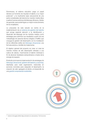 8
Dominicana, el sistema educativo juega un papel
decisivo al momento de impulsar el talento a su mayor
potencial 1 y la insuficiente base educacional de una
parte considerable del total de los mandos medios lleva
a aplicar buenas prácticas de liderazgo eficaces y fáciles
de aprender, para poder lograr un mayor involucramiento
de los empleados.
La propuesta de este estudio se centra en la
implementación de un sistema de gestión del talento
que ponga especial atención a la identificación y
desarrollo del liderazgo de los mandos medios como
estrategia para optimizar sus resultados a partir de una
metodología de asesoría técnica dirigida a PyMEs que
conjugue la gestión del desempeño con la modelación
de los diferentes estilos de liderazgo situacional, una
fórmula práctica y factible de implementar.
El objetivo general del proyecto es crear un nivel de
mandos medios de alto desempeño alineado a una
cultura de valores, maximizando el talento individual a
fin de alcanzar resultados extraordinarios a través de la
sinergia de equipos.
El estudio promueve la implementación de estrategias de
liderazgo situacional, gestión del talento y coaching,
diseñadas para cada organización, traducidas en
acciones concretas para catapultar el desempeño, la
creación de valor agregado al cliente y el desarrollo de
una gestión empresarial sostenible.
1 Heidrick & Struggles (2009). Mapa del talento en Latinoamérica. The Economist.
 