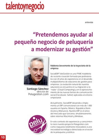 10 
entrevista 
“Pretendemos ayudar al 
pequeño negocio de peluquería 
a modernizar su gesti ón” 
Háblenos brevemente de la trayectoria de la 
empresa 
SocialERP TeleGestión es una PYME madrileña 
de reciente creación formada por profesiona-les 
con 20 años de experiencia en el desarrollo 
multiplataforma de soluciones de gestión para 
empresas. La evolución natural de nuestras 
soluciones se encuentra en su migración a la 
“nube” (Cloud Computing) y en el aprovecha-miento 
de las nuevas formas de comunicación 
social (Facebook, Twitter) aplicadas al entorno 
empresarial. 
Actualmente, SocialERP desarrolla e imple-menta 
un ERP convencional con más de 1.000 
usuarios en España, México, República Domi-nicana 
y Marruecos. Nuestro ERP es el único 
del mercado que funciona, simultáneamente, 
sobre sistemas Macintosh y Windows. 
En este contexto de experiencia y conocimien-to 
nace nuestro proyecto Pelugestion.com 
como respuesta totalmente innovadora a una 
necesidad tecnológica detectada en el sector 
de la peluquería y estética. 
Santiago Sánchez 
director de 
Pelugestion.com 
 
