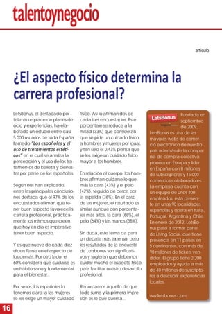 16 
¿El aspecto fí sico determina la 
carrera profesional? 
artículo 
LetsBonus, el destacado por-tal- 
marketplace de planes de 
ocio y experiencias, ha ela-borado 
un estudio entre casi 
5.000 usuarios de toda España 
llamado “Los españoles y el 
uso de tratamientos estéti - 
cos” en el cual se analiza la 
percepción y el uso de los tra-tamientos 
de belleza y bienes-tar 
por parte de los españoles. 
Según nos han explicado, 
entre las principales conclusio-nes 
destaca que el 97% de los 
encuestados afi rman que te-ner 
buen aspecto favorece la 
carrera profesional, práctica-mente 
los mismos que creen 
que hoy en día es imperativo 
tener buen aspecto. 
Y es que nueve de cada diez 
dicen fi jarse en el aspecto de 
los demás. Por otro lado, el 
60% considera que cuidarse es 
un hábito sano y fundamental 
para el bienestar. 
Por sexos, los españoles lo 
tenemos claro: a las mujeres 
se les exige un mayor cuidado 
físico. Así lo afi rman dos de 
cada tres encuestados. Este 
porcentaje se reduce a la 
mitad (33%) que consideran 
que se pide un cuidado físico 
a hombres y mujeres por igual, 
y tan sólo el 0,43% piensa que 
se les exige un cuidado físico 
mayor a los hombres. 
En relación al cuerpo, los hom-bres 
afi rman cuidarse lo que 
más la cara (43%) y el pelo 
(42%), seguido de cerca por 
la espalda (36%). En el caso 
de las mujeres, el resultado es 
similar aunque con porcenta-jes 
más altos, la cara (68%), el 
pelo (64%) y las manos (38%). 
Sin duda, este tema da para 
un debate más extenso, pero 
los resultados de la encuesta 
de Letsbonus son signifi cati-vos 
y sugieren que debemos 
cuidar mucho el aspecto físico 
para facilitar nuestro desarrollo 
profesional. 
Recordamos aquello de que 
todo suma y la primera impre-sión 
es lo que cuenta... 
Fundada en 
septiembre 
de 2009, 
LetsBonus es una de las 
mayores webs de comer-cio 
electrónico de nuestro 
país además de la compa-ñía 
de compra colectiva 
pionera en Europa y líder 
en España con 8 millones 
de subscriptores y 15.000 
comercios colaboradores. 
La empresa cuenta con 
un equipo de unos 400 
empleados, está presen-te 
en unas 90 localidades 
españolas y opera en Italia, 
Portugal, Argentina y Chile. 
En enero de 2012, LetsBo-nus 
pasó a formar parte 
de Living Social, que tiene 
presencia en 11 países en 
5 continentes, con más de 
90 millones de tickets ven-didos. 
El grupo tiene 2.200 
empleados y ayuda a más 
de 40 millones de suscripto-res 
a descubrir experiencias 
locales. 
ww.letsbonus.com 
 