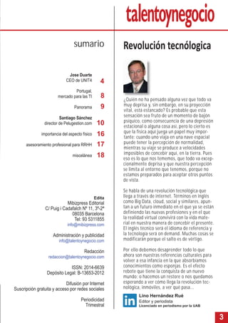 3 
sumario Revolución tecnólogica 
¿Quién no ha pensado alguna vez que todo va 
muy deprisa y, sin embargo, en su proyección 
vital, está estancado? Es probable que esta 
sensación sea fruto de un momento de bajón 
psíquico, como consecuencia de una depresión 
estacional o alguna cosa así, pero lo cierto es 
que la física aquí juega un papel muy impor-tante: 
cuando uno viaja en una nave espacial 
puede tener la percepción de normalidad, 
mientras su viaje se produce a velocidades 
imposibles de concebir aquí, en la tierra. Pues 
eso es lo que nos tememos, que todo va excep-cionalmente 
deprisa y que nuestra percepción 
se limita al entorno que tenemos, porque no 
estamos preparados para aceptar otros puntos 
de vista. 
Se habla de una revolución tecnológica que 
llega a través de internet. Términos en inglés 
como Big Data, cloud, social y similares, apun-tan 
a un futuro inmediato en el que ya se están 
definiendo las nuevas profesiones y en el que 
la realidad virtual convivirá con la vida mate-rial 
en nuestra manera de concebir el presente. 
El inglés técnico será el idioma de referencia y 
la tecnología será on demand. Muchas cosas se 
modificarán porque el salto es de vértigo. 
Por ello debemos desaprender todo lo que 
ahora son nuestras referencias culturales para 
volver a esa infancia en la que absorbíamos 
conocimientos como esponjas. Es el efecto 
rebote que tiene la conquista de un nuevo 
mundo; o hacemos un restore o nos quedamos 
esperando a ver cómo llega la revolución tec-nológica, 
inmóviles, a ver qué pasa... 
Jose Duarte 
CEO de UNIT4 
Portugal, 
mercado para las TI 
Panorama 
Santiago Sánchez 
director de Pelugestion.com 
importancia del aspecto físico 
asesoramiento profesional para RRHH 
miscelánea 
Lino Hernández Rué 
Editor y periodista 
Licenciado en periodismo por la UAB 
4 
8 
9 
10 
16 
17 
18 
Edita 
Mibizpress Editorial 
C/ Puig i Cadafalch Nº 11, 3º-2ª 
08035 Barcelona 
Tel: 93 5311855 
info@mibizpress.com 
Administración y publicidad 
info@talentoynegocio.com 
Redacción 
redaccion@talentoynegocio.com 
ISSN: 2014-6639 
Depósito Legal: B-13653-2012 
Difusión por Internet 
Suscripción gratuita y acceso por redes sociales 
Periodicidad 
Trimestral 
 