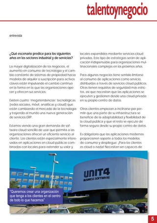 5 
¿Qué escenario predice para los siguientes 
años en los sectores industrial y de servicios? 
La mayor digitalización de los negocios, el 
aumento en consumo de tecnología y el cam-bio 
constante de sistemas de propiedad hacia 
modelos de alquiler o suscripción para activos 
claves están impulsando el cambio continuo 
en la forma en la que las organizaciones ope-ran 
y ofrecen sus servicios. 
Existen cuatro ‘megatendencias’ tecnológicas 
(redes sociales, móvil, analíticas y cloud) que 
están cambiando el mercado de la tecnología 
y trayendo al mundo una nueva generación 
de servicios ERP. 
Estamos viendo una gran demanda de sof-tware 
cloud sencillo de usar que permita a las 
organizaciones ofrecer un efi ciente servicio al 
cliente. Los clientes están especialmente intere-sados 
en aplicaciones en cloud públicas com-binadas 
con locales para extender su valor y 
locales expandidos mediante servicios cloud 
privados. Este tipo de estrategias serán de apli-cación 
indispensable para organizaciones mul-tinacionales 
complejas en los próximos años. 
Para algunos negocios tiene sentido limitarse 
al consumo de aplicaciones como servicio, 
distribuidas a través de servicios cloud públicos. 
Otras tienen requisitos de seguridad más estric-tos, 
así que necesitan que las aplicaciones se 
ejecuten y gestionen desde una cloud privada 
en su propio centro de datos. 
Otros clientes empiezan a inclinarse por per-mitir 
que una parte de su infraestructura se 
benefi cie de la adaptabilidad y fl exibilidad de 
la cloud pública y que el resto se ejecute de 
forma segura desde su propio centro de datos. 
Es obligatorio que las aplicaciones modernas 
proporcionen soporte a todos los modelos 
de consumo y despliegue. ¡Para los clientes 
es cloud o nada! Necesitan ser capaces de 
entrevista 
“Queremos crear una organización 
que tenga a los clientes en el centro 
de todo lo que hacemos” 
 