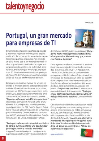 8 
mercados 
Portugal, un gran mercado 
para empresas de TI 
de Portugal (AICEP), quien recordó que “Portu-gal 
ha hecho más reformas en estos últi mos 
años que en los 50 anteriores y que por eso 
está ‘back to business”. 
Entre algunas de ellas se encuentra la reforma 
fi scal, con la rebaja del impuesto de socieda-des 
–del 25% al 23% en 2014, y hasta un 17%- 
19% en 2016–, la deducción por reinversión 
para pymes –10% de los benefi cios reinvertidos 
en el plazo de 2 años con un límite de 500.000 
euros–; la puesta en marcha de nuevos incen-tivos 
fi scales y fi nancieros a la inversión; y con 
medidas para fomentar la creación de em-presas 
–“empresa en una hora”– y estimular el 
mercado laboral. Adicionalmente, “Portugal 
ofrece costes competi ti vos hasta un 25% por 
debajo de la media española”, destacó Henri-ques. 
Otro aliciente de la internacionalización hacia 
Portugal o junto a empresas portuguesas es el 
acceso a los mercados de habla portuguesa 
(PALOP), con más de 250 millones de consu-midores 
potenciales. Para Juan Millán, socio 
de Gedeth Network, “supone una alternati va 
interesante de negocio para las pymes espa-ñolas 
ante la ralenti zación de la economía 
de la UE donde se concentran el 75% de las 
exportaciones españolas”. 
www.gedeth.com 
El número de empresas españolas operando 
y haciendo negocios en Portugal se dispara 
cada año. En lo que va de semestre las expor-taciones 
españolas al país luso han crecido 
un 8,6% –hasta casi 8.700 millones de euros– y 
ofrece grandes oportunidades de negocio a 
empresas de los sectores de automóvil, aero-náutica, 
biotecnología, metalurgia, el papel 
o las TIC. Precisamente este sector supone ya 
el 4% del PIB de Portugal con una facturación 
anual de más de 14.000 millones de euros. 
España ya es el primer inversor de un país en 
donde la inversión directa extranjera ha alcan-zado 
los 15.900 millones de euros en el primer 
semestre, un 21,2% más que en el mismo perio-do 
de 2013, según se puso de manifi esto en la 
Jornada #AulaComex de comercio exterior: 
“Exportar a Portugal y el África Lusoparlante” 
organizada por Gedeth Network junto a CTO 
Business School el pasado 25 de septiembre, 
con el patrocinio de DHL España, Banco Caixa 
Geral y Auxadi y la participación de la Agencia 
para la Inversión y Comercio Exterior de Portu-gal 
(AICEP), el despacho Morais Leitão, Galvão 
Teles, Soares da Silva  Associados y SATEC. 
“Portugal es el mercado natural de crecimien-to 
para la pyme española y una oportunidad 
para llegar juntos a terceros mercados”, 
aseguró Eduardo Henriques, consejero de la 
Agencia para la Inversión y Comercio Exterior 
 