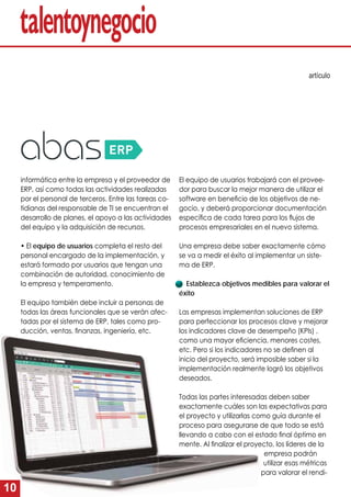 10
El equipo de usuarios trabajará con el provee-
dor para buscar la mejor manera de utilizar el
software en beneﬁcio de los objetivos de ne-
gocio, y deberá proporcionar documentación
especíﬁca de cada tarea para los ﬂujos de
procesos empresariales en el nuevo sistema.
Una empresa debe saber exactamente cómo
se va a medir el éxito al implementar un siste-
ma de ERP.
Establezca objetivos medibles para valorar el
éxito
Las empresas implementan soluciones de ERP
para perfeccionar los procesos clave y mejorar
los indicadores clave de desempeño (KPIs) ,
como una mayor eﬁciencia, menores costes,
etc. Pero si los indicadores no se deﬁnen al
inicio del proyecto, será imposible saber si la
implementación realmente logró los objetivos
deseados.
Todas las partes interesadas deben saber
exactamente cuáles son las expectativas para
el proyecto y utilizarlas como guía durante el
proceso para asegurarse de que todo se está
llevando a cabo con el estado ﬁnal óptimo en
mente. Al ﬁnalizar el proyecto, los líderes de la
empresa podrán
utilizar esas métricas
para valorar el rendi-
informática entre la empresa y el proveedor de
ERP, así como todas las actividades realizadas
por el personal de terceros. Entre las tareas co-
tidianas del responsable de TI se encuentran el
desarrollo de planes, el apoyo a las actividades
del equipo y la adquisición de recursos.
• El equipo de usuarios completa el resto del
personal encargado de la implementación, y
estará formado por usuarios que tengan una
combinación de autoridad, conocimiento de
la empresa y temperamento.
El equipo también debe incluir a personas de
todas las áreas funcionales que se verán afec-
tadas por el sistema de ERP, tales como pro-
ducción, ventas, ﬁnanzas, ingeniería, etc.
artículo
e
 